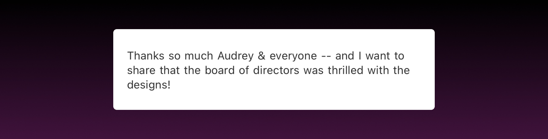 An excerpt from an email that says "Thanks so much Audrey & everyone -- and I want to share that the board of directors was thrilled with the designs!"